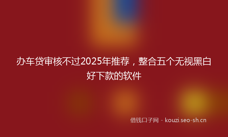 办车贷审核不过2025年推荐，整合五个无视黑白好下款的软件