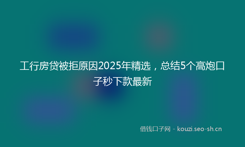 工行房贷被拒原因2025年精选，总结5个高炮口子秒下款最新