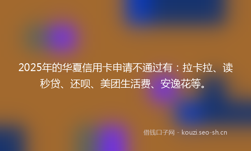 2025年的华夏信用卡申请不通过有：拉卡拉、读秒贷、还呗、美团生活费、安逸花等。