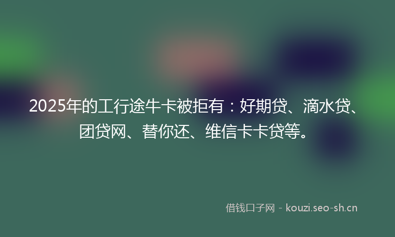 2025年的工行途牛卡被拒有：好期贷、滴水贷、团贷网、替你还、维信卡卡贷等。