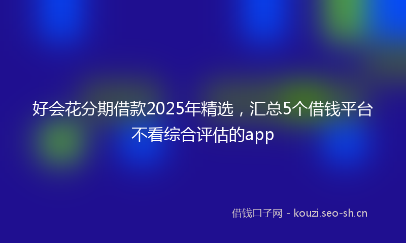 好会花分期借款2025年精选，汇总5个借钱平台不看综合评估的app