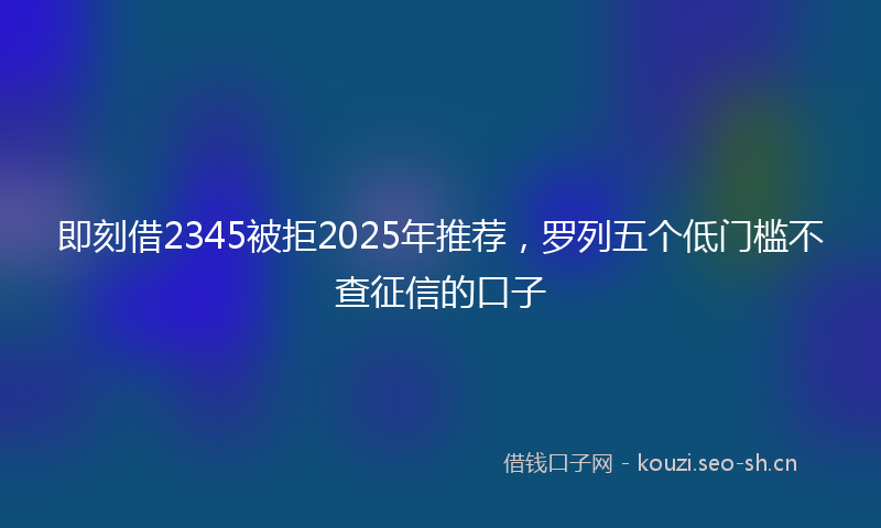 即刻借2345被拒2025年推荐,罗列五个低门槛不查征信的口子