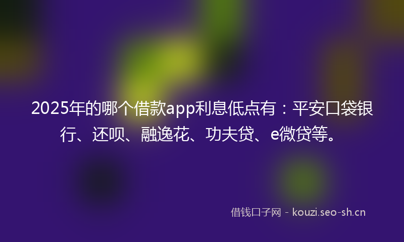 2025年的哪个借款app利息低点有：平安口袋银行、还呗、融逸花、功夫贷、e微贷等。
