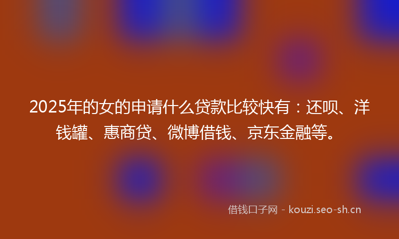 2025年的女的申请什么贷款比较快有：还呗、洋钱罐、惠商贷、微博借钱、京东金融等。