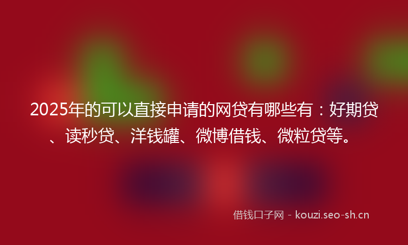 2025年的可以直接申请的网贷有哪些有：好期贷、读秒贷、洋钱罐、微博借钱、微粒贷等。