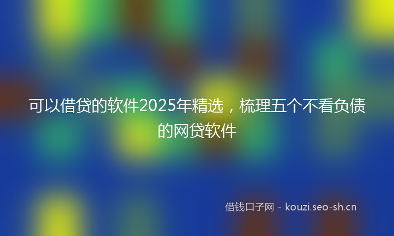 可以借贷的软件2025年精选，梳理五个不看负债的网贷软件
