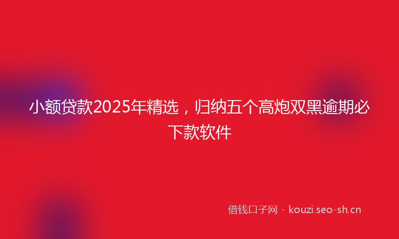 小额贷款2025年精选，归纳五个高炮双黑逾期必下款软件