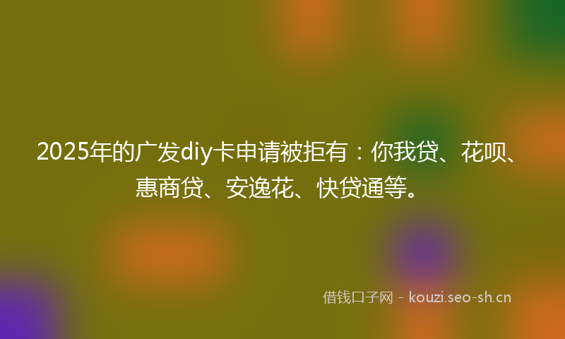 2025年的广发diy卡申请被拒有：你我贷、花呗、惠商贷、安逸花、快贷通等。
