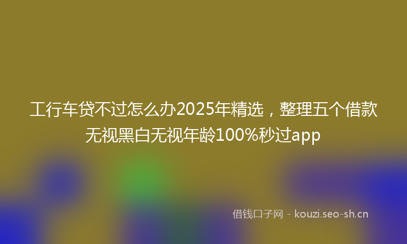 工行车贷不过怎么办2025年精选，整理五个借款无视黑白无视年龄100%秒过app