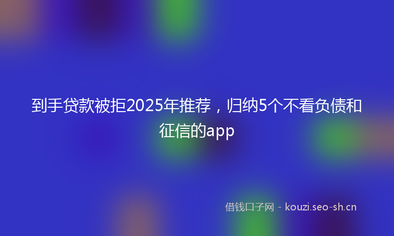 到手贷款被拒2025年推荐，归纳5个不看负债和征信的app