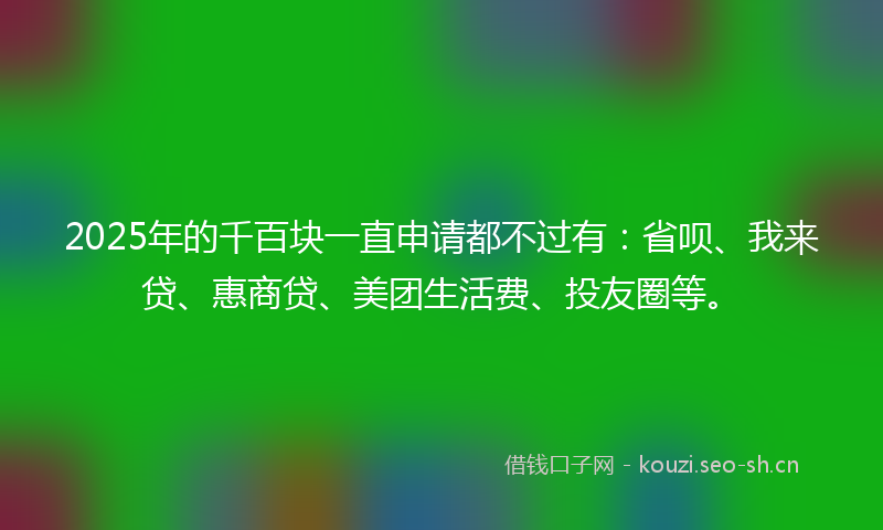 2025年的千百块一直申请都不过有:省呗、我来贷、惠商贷、美团生活费、投友圈等。
