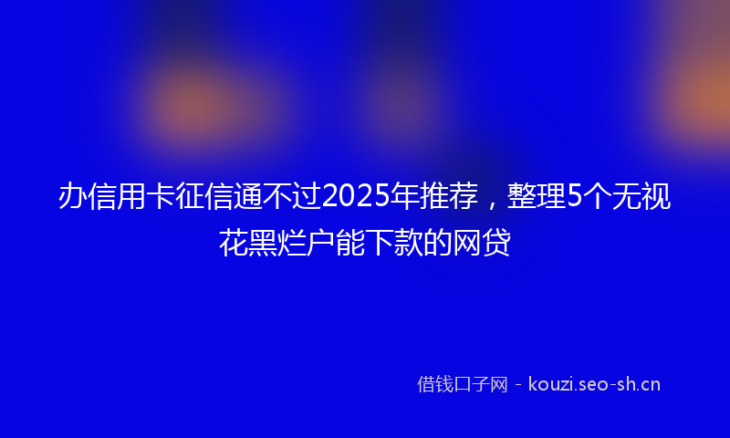 办信用卡征信通不过2025年推荐，整理5个无视花黑烂户能下款的网贷