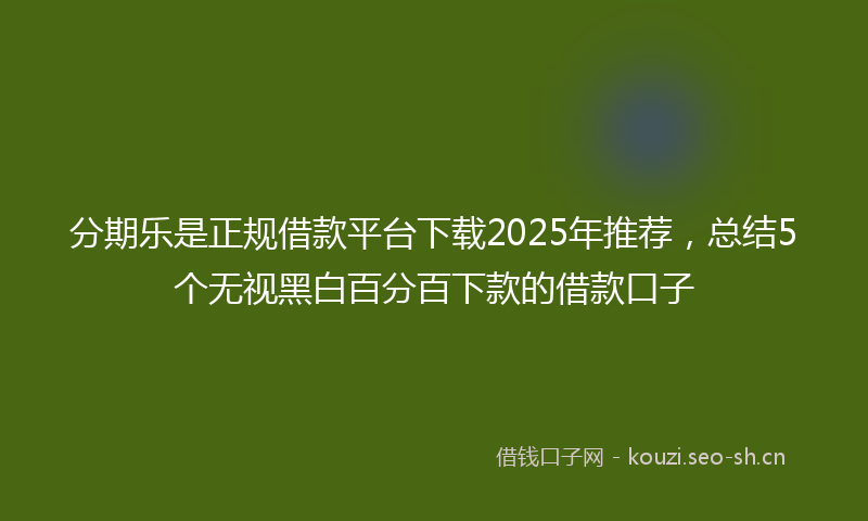 分期乐是正规借款平台下载2025年推荐,总结5个无视黑白百分百下款的借款口子