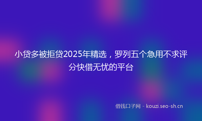 小贷多被拒贷2025年精选，罗列五个急用不求评分快借无忧的平台