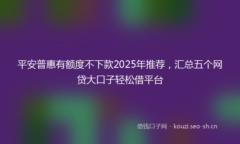 平安普惠有额度不下款2025年推荐，汇总五个网贷大口子轻松借平台