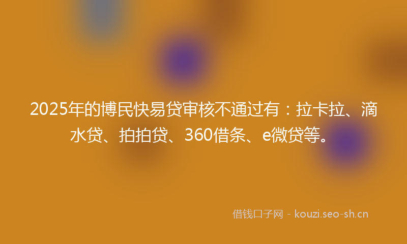 2025年的博民快易贷审核不通过有：拉卡拉、滴水贷、拍拍贷、360借条、e微贷等。