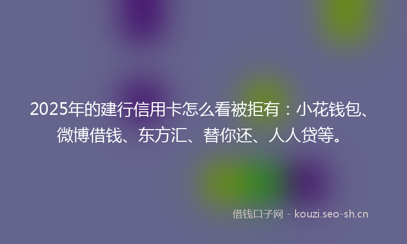 2025年的建行信用卡怎么看被拒有：小花钱包、微博借钱、东方汇、替你还、人人贷等。