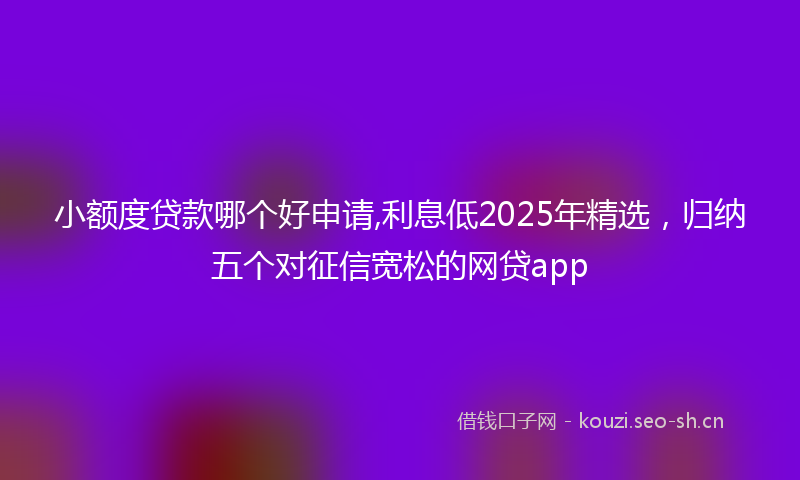 小额度贷款哪个好申请,利息低2025年精选，归纳五个对征信宽松的网贷app