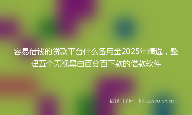 容易借钱的贷款平台什么备用金2025年精选，整理五个无视黑白百分百下款的借款软件
