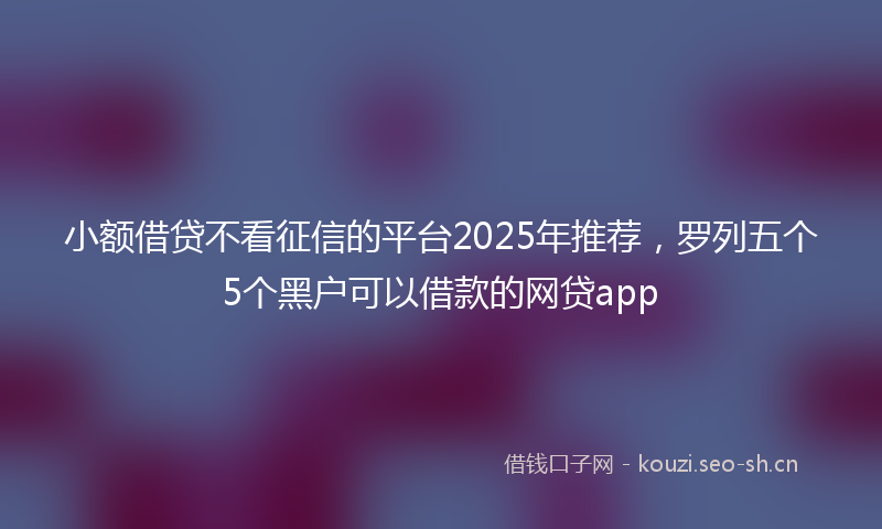 小额借贷不看征信的平台2025年推荐,罗列五个5个黑户可以借款的网贷app