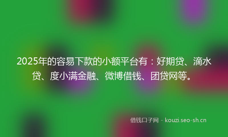 2025年的容易下款的小额平台有：好期贷、滴水贷、度小满金融、微博借钱、团贷网等。