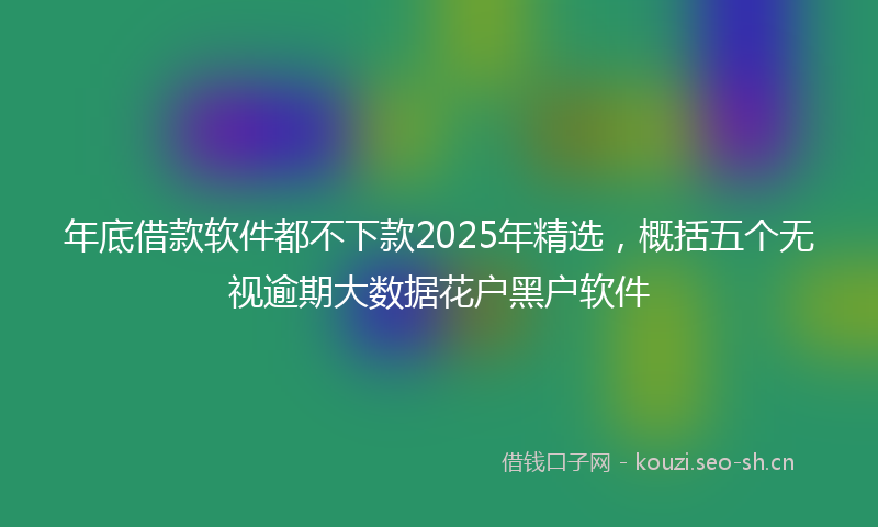 年底借款软件都不下款2025年精选，概括五个无视逾期大数据花户黑户软件