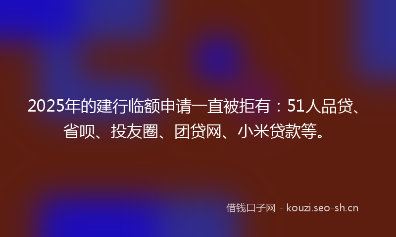 2025年的建行临额申请一直被拒有：51人品贷、省呗、投友圈、团贷网、小米贷款等。