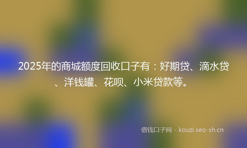 2025年的商城额度回收口子有：好期贷、滴水贷、洋钱罐、花呗、小米贷款等。