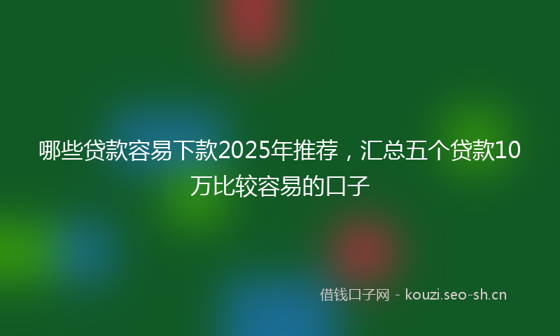 哪些贷款容易下款2025年推荐，汇总五个贷款10万比较容易的口子