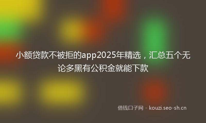 小额贷款不被拒的app2025年精选，汇总五个无论多黑有公积金就能下款