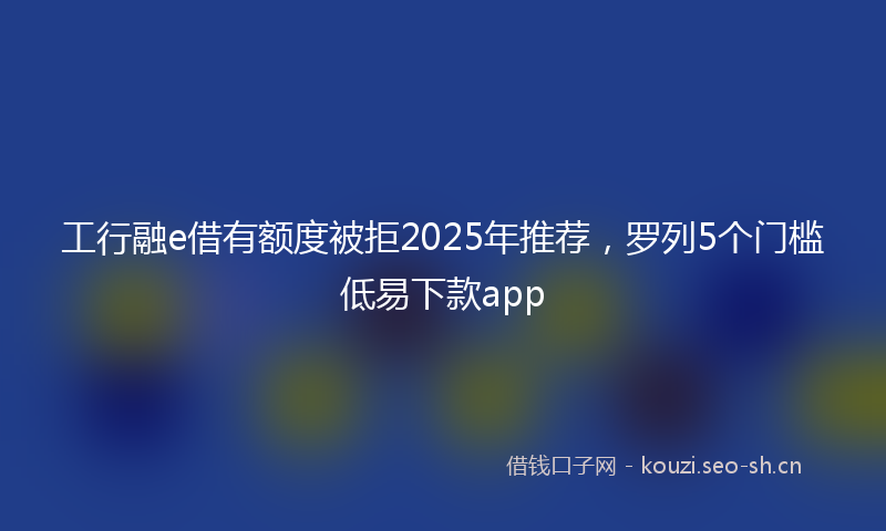 工行融e借有额度被拒2025年推荐，罗列5个门槛低易下款app