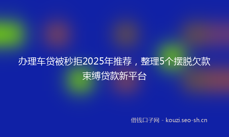 办理车贷被秒拒2025年推荐，整理5个摆脱欠款束缚贷款新平台