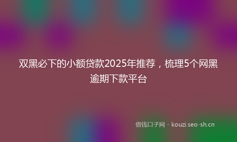 双黑必下的小额贷款2025年推荐，梳理5个网黑逾期下款平台