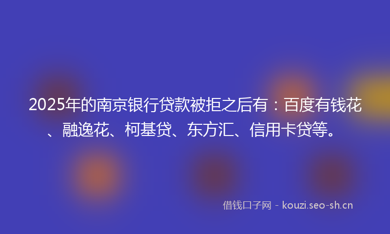 2025年的南京银行贷款被拒之后有：百度有钱花、融逸花、柯基贷、东方汇、信用卡贷等。
