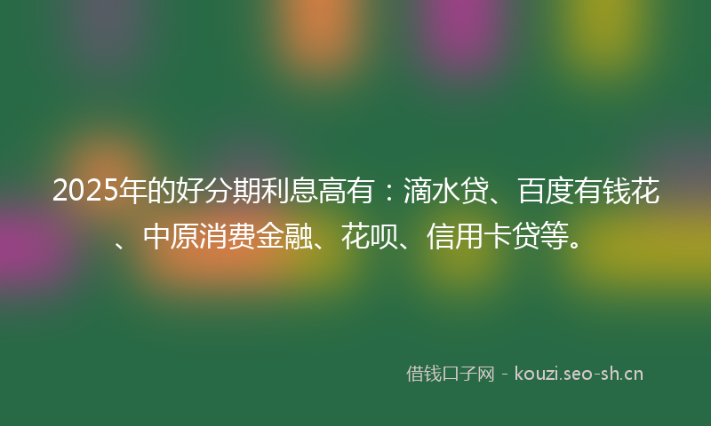 2025年的好分期利息高有：滴水贷、百度有钱花、中原消费金融、花呗、信用卡贷等。