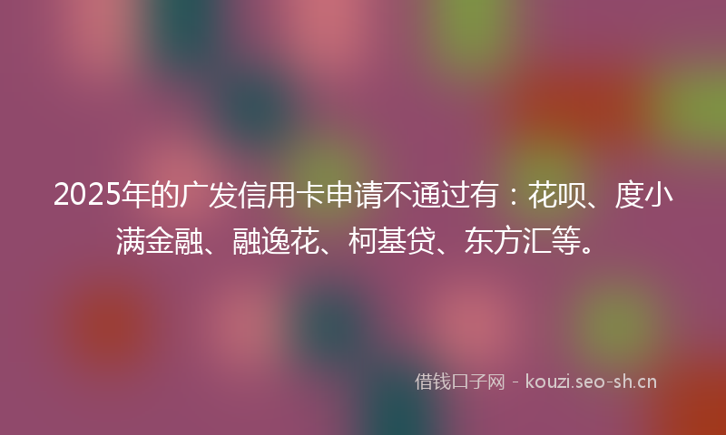 2025年的广发信用卡申请不通过有:花呗、度小满金融、融逸花、柯基贷、东方汇等。