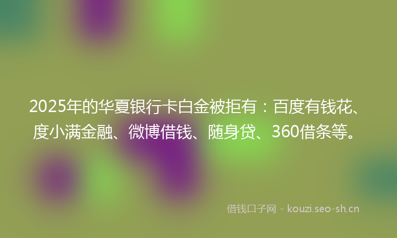 2025年的华夏银行卡白金被拒有：百度有钱花、度小满金融、微博借钱、随身贷、360借条等。