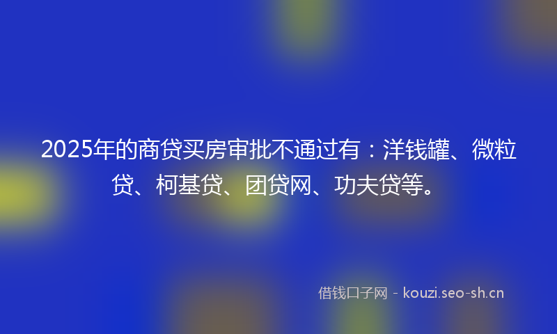 2025年的商贷买房审批不通过有：洋钱罐、微粒贷、柯基贷、团贷网、功夫贷等。