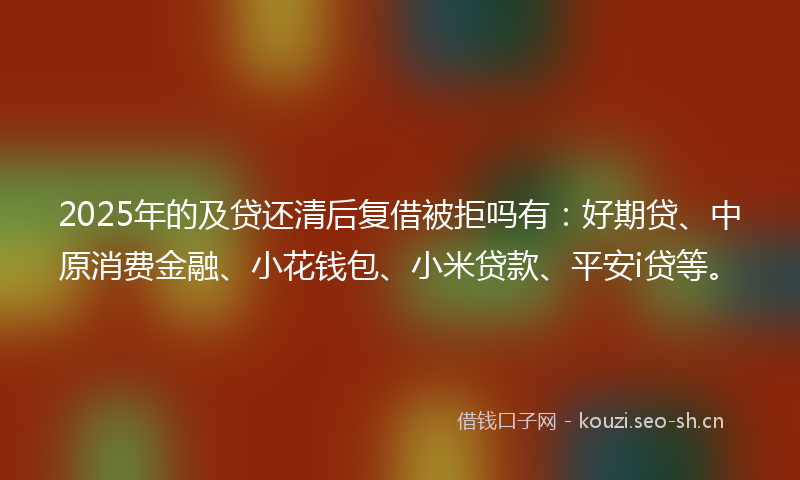 2025年的及贷还清后复借被拒吗有:好期贷、中原消费金融、小花钱包、小米贷款、平安i贷等。