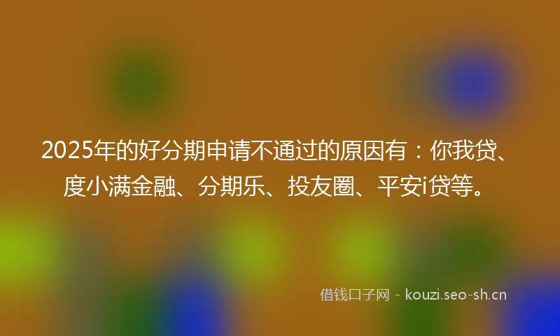2025年的好分期申请不通过的原因有：你我贷、度小满金融、分期乐、投友圈、平安i贷等。