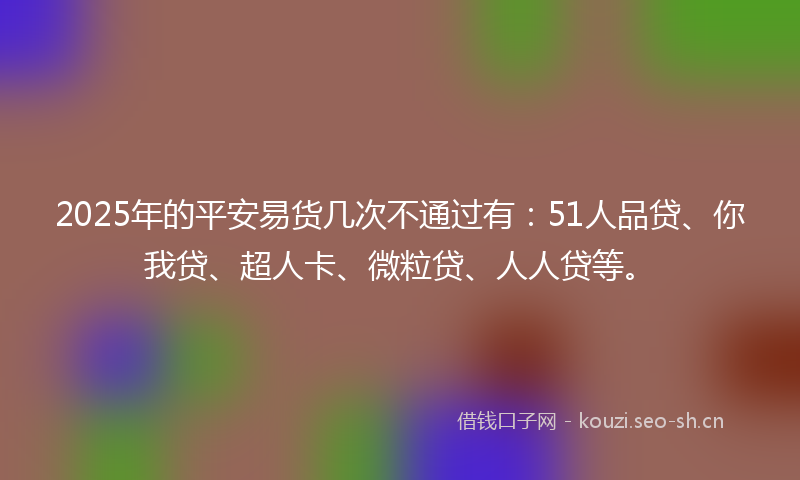 2025年的平安易货几次不通过有：51人品贷、你我贷、超人卡、微粒贷、人人贷等。