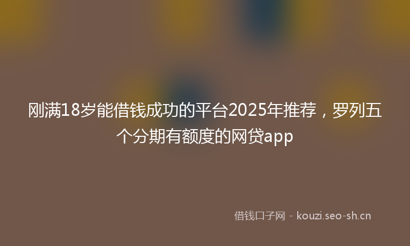 刚满18岁能借钱成功的平台2025年推荐,罗列五个分期有额度的网贷app