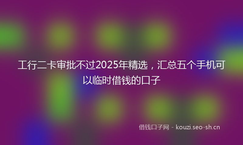 工行二卡审批不过2025年精选,汇总五个手机可以临时借钱的口子
