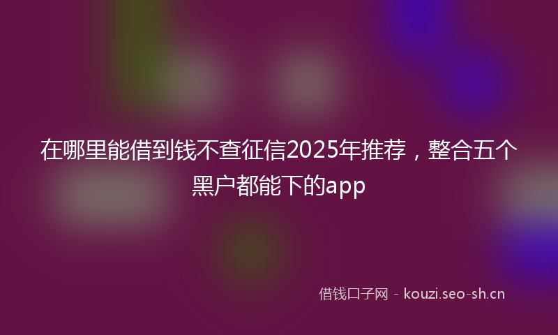 在哪里能借到钱不查征信2025年推荐,整合五个黑户都能下的app