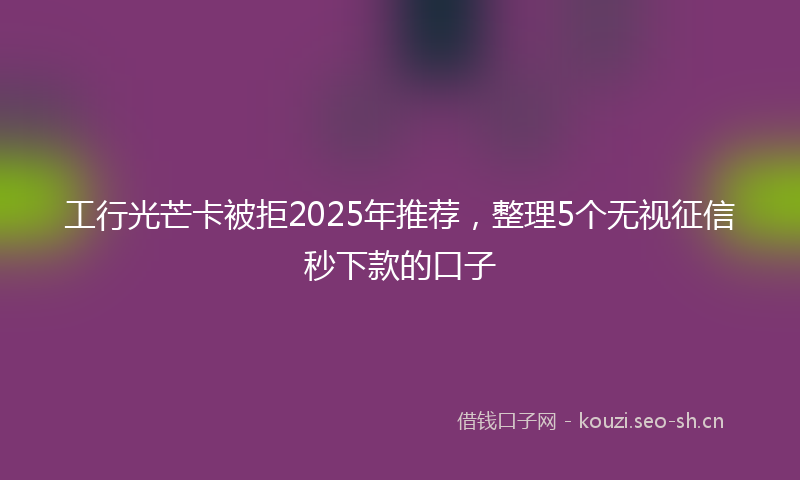 工行光芒卡被拒2025年推荐，整理5个无视征信秒下款的口子