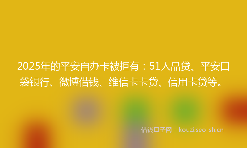 2025年的平安自办卡被拒有：51人品贷、平安口袋银行、微博借钱、维信卡卡贷、信用卡贷等。