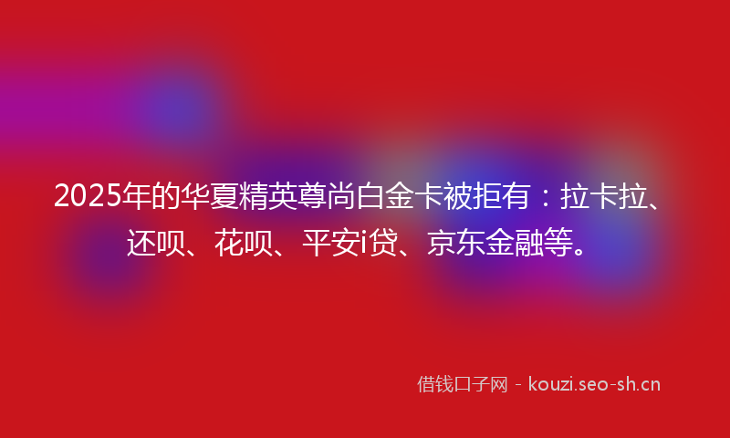 2025年的华夏精英尊尚白金卡被拒有:拉卡拉、还呗、花呗、平安i贷、京东金融等。