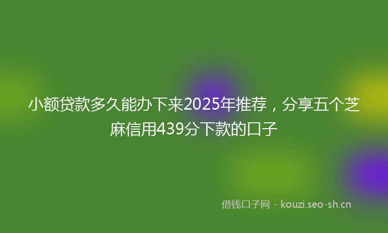 小额贷款多久能办下来2025年推荐，分享五个芝麻信用439分下款的口子