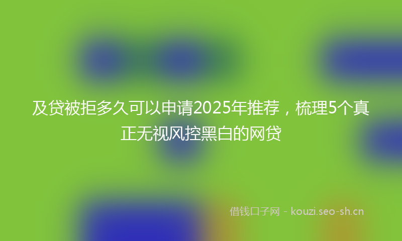 及贷被拒多久可以申请2025年推荐，梳理5个真正无视风控黑白的网贷