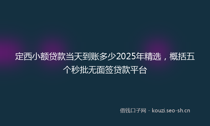 定西小额贷款当天到账多少2025年精选，概括五个秒批无面签贷款平台